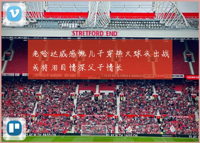 老哈达威感慨儿子穿热火球衣出战或将泪目情深父子情长