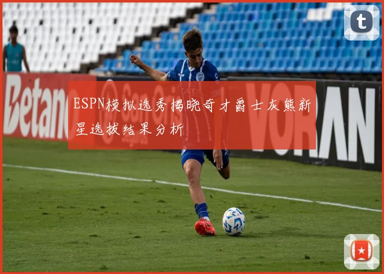 ESPN模拟选秀揭晓奇才爵士灰熊新星选拔结果分析