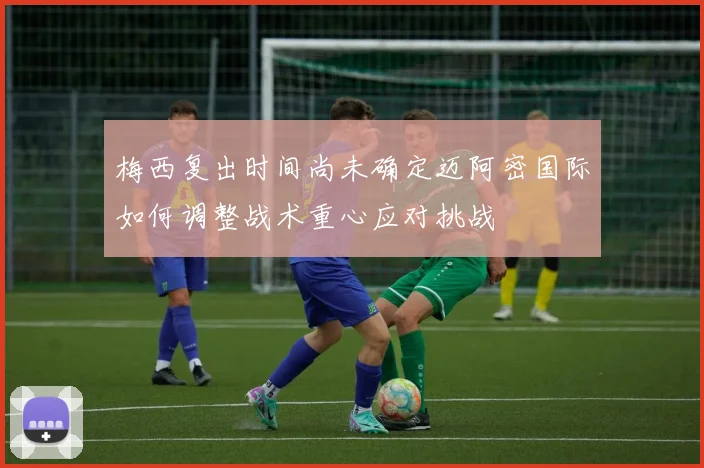 梅西复出时间尚未确定迈阿密国际如何调整战术重心应对挑战