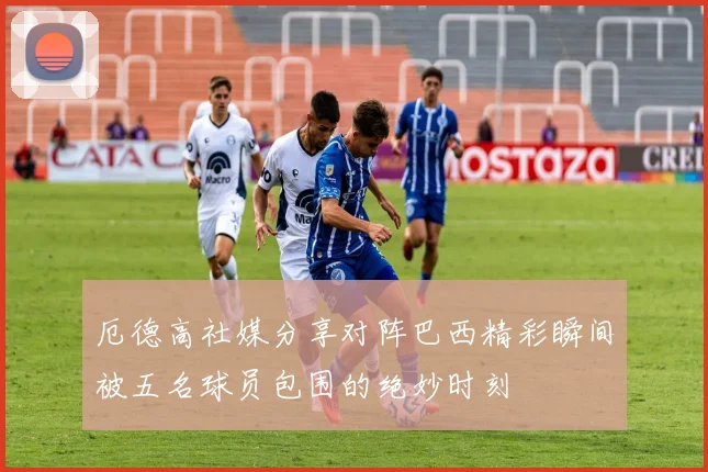 厄德高社媒分享对阵巴西精彩瞬间被五名球员包围的绝妙时刻