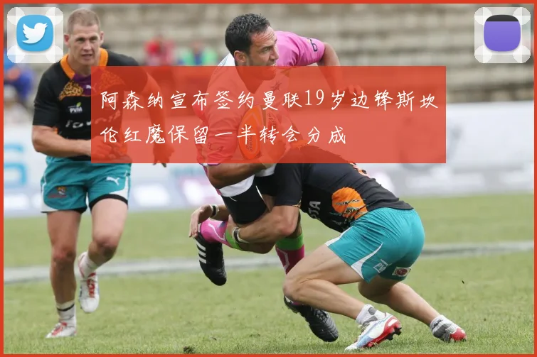阿森纳宣布签约曼联19岁边锋斯坎伦红魔保留一半转会分成