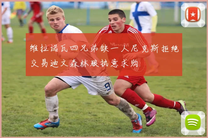 维拉诺瓦四兄弟缺一人尼克斯拒绝交易迪文森林狼执意求购