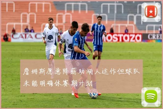 詹姆斯愿意降薪助湖人运作但球队未能明确休赛期计划