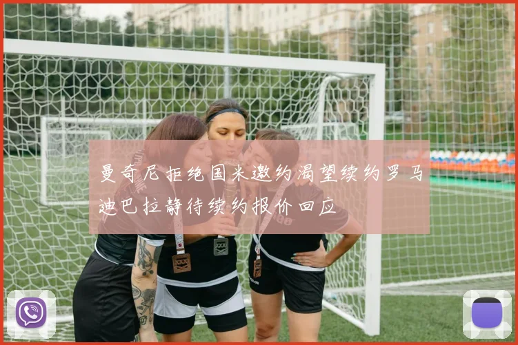 曼奇尼拒绝国米邀约渴望续约罗马迪巴拉静待续约报价回应