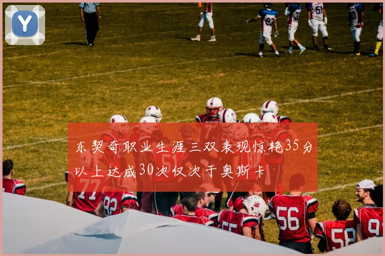 东契奇职业生涯三双表现惊艳35分以上达成30次仅次于奥斯卡