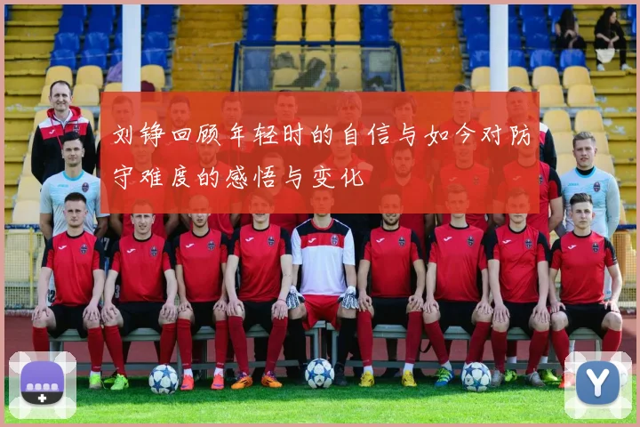 刘铮回顾年轻时的自信与如今对防守难度的感悟与变化