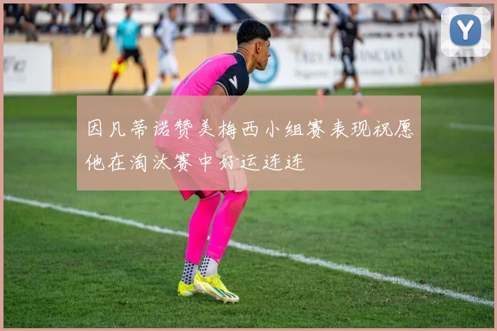 因凡蒂诺赞美梅西小组赛表现祝愿他在淘汰赛中好运连连