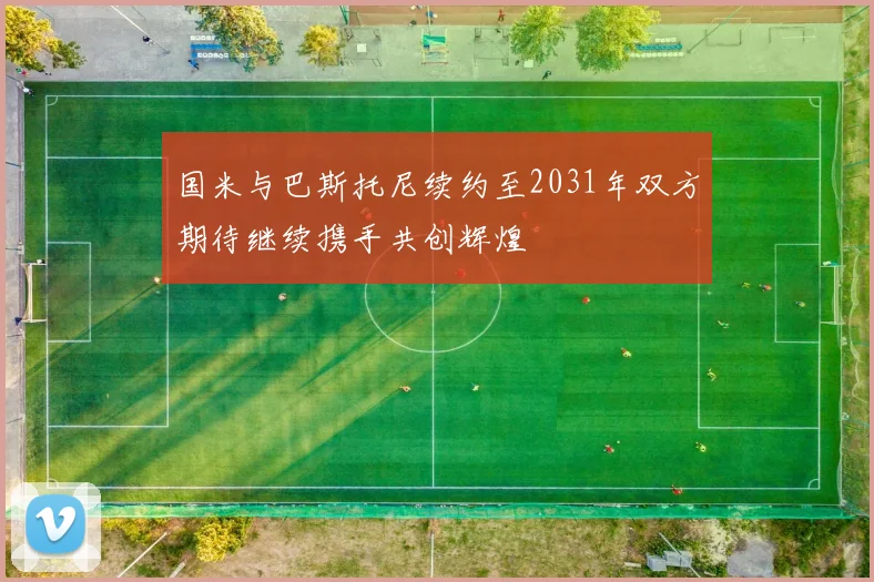国米与巴斯托尼续约至2031年双方期待继续携手共创辉煌