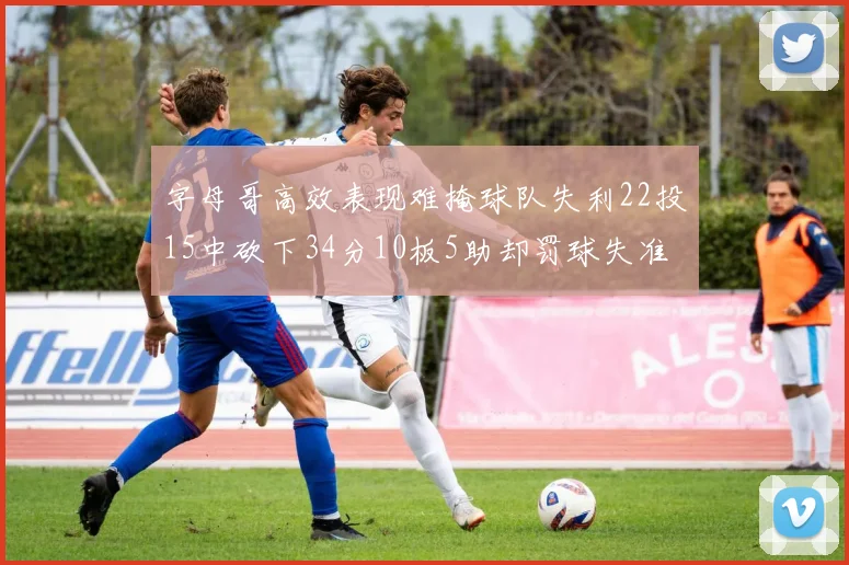 字母哥高效表现难掩球队失利22投15中砍下34分10板5助却罚球失准