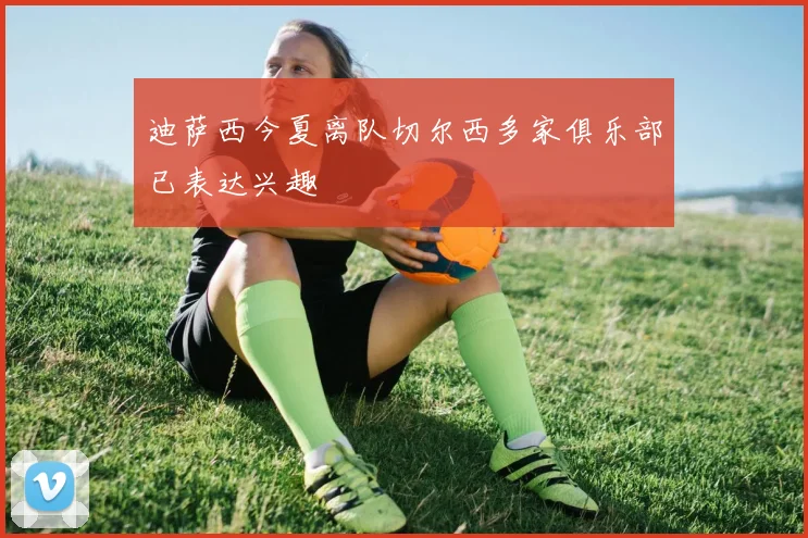 迪萨西今夏离队切尔西多家俱乐部已表达兴趣