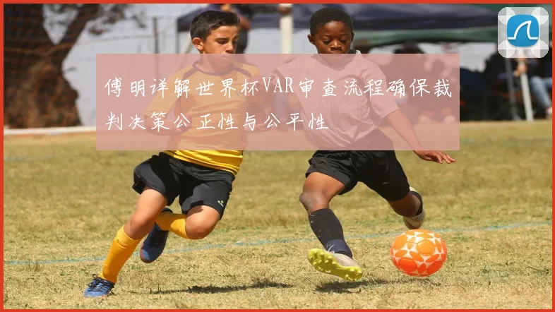 傅明详解世界杯VAR审查流程确保裁判决策公正性与公平性