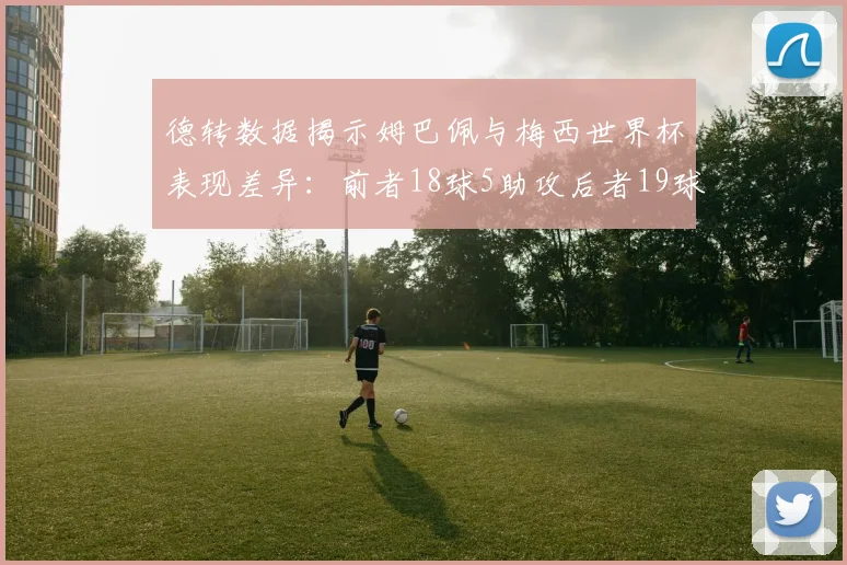 德转数据揭示姆巴佩与梅西世界杯表现差异：前者18球5助攻后者19球8助攻