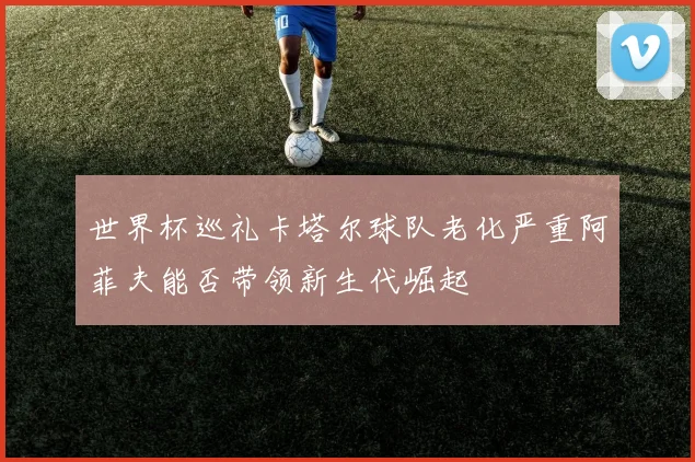 世界杯巡礼卡塔尔球队老化严重阿菲夫能否带领新生代崛起