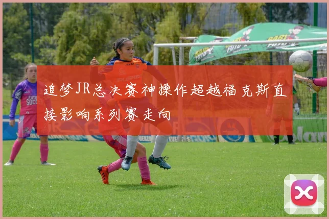 追梦JR总决赛神操作超越福克斯直接影响系列赛走向