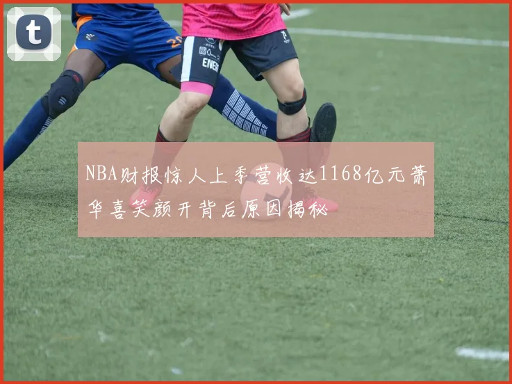 NBA财报惊人上季营收达1168亿元萧华喜笑颜开背后原因揭秘