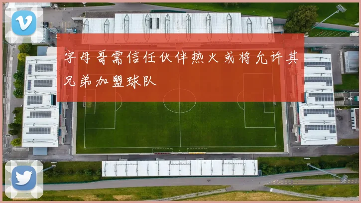 字母哥需信任伙伴热火或将允许其兄弟加盟球队