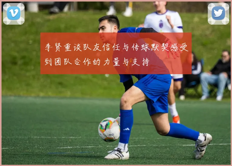 李贤重谈队友信任与传球默契感受到团队合作的力量与支持