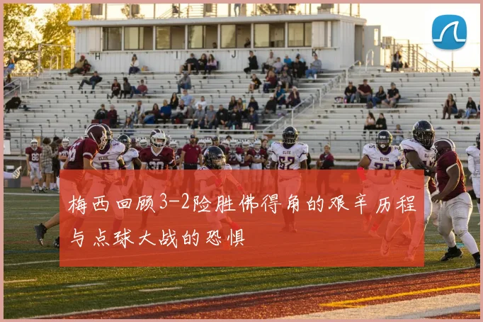 梅西回顾3-2险胜佛得角的艰辛历程与点球大战的恐惧