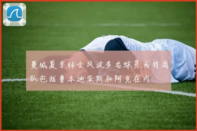曼城夏季转会风波多名球员或将离队包括鲁本迪亚斯和阿克在内