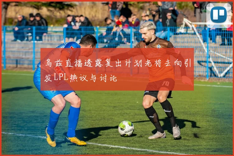 乌兹直播透露复出计划老将去向引发LPL热议与讨论