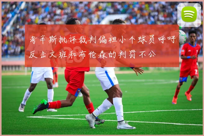 考辛斯批评裁判偏袒小个球员呼吁反击文班和布伦森的判罚不公