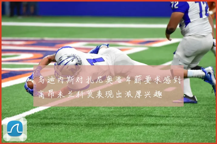 乌迪内斯对扎尼奥洛年薪要求感到高昂米兰科莫表现出浓厚兴趣
