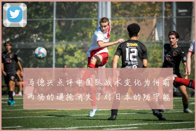 马德兴点评中国队战术变化为何前两场的逼抢消失了对日本的防守能否奏效