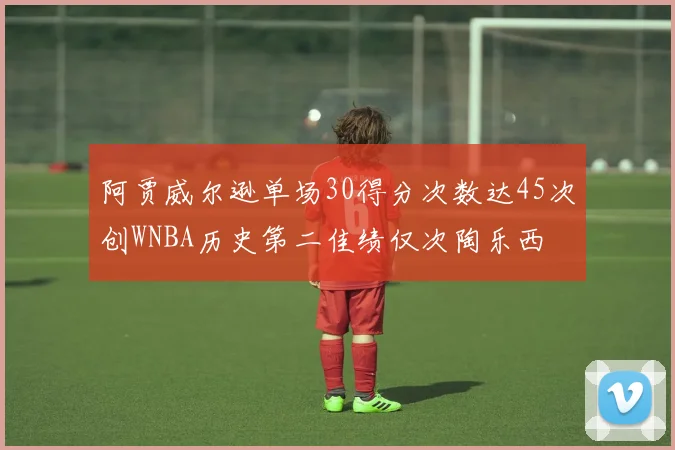 阿贾威尔逊单场30得分次数达45次创WNBA历史第二佳绩仅次陶乐西