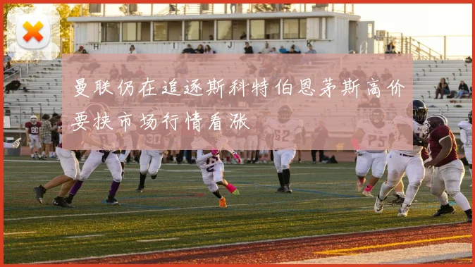 曼联仍在追逐斯科特伯恩茅斯高价要挟市场行情看涨