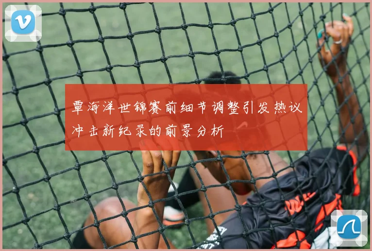 覃海洋世锦赛前细节调整引发热议冲击新纪录的前景分析