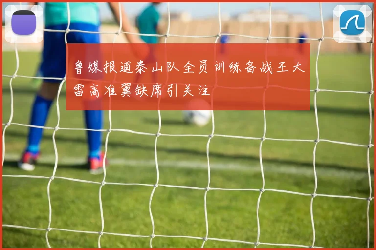 鲁媒报道泰山队全员训练备战王大雷高准翼缺席引关注