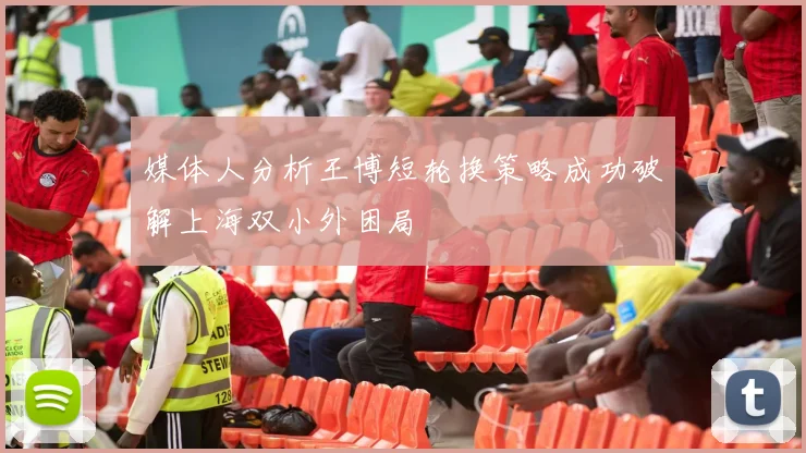 媒体人分析王博短轮换策略成功破解上海双小外困局