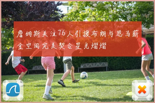 詹姆斯关注76人引援布朗与恩马薪金空间完美契合星光熠熠