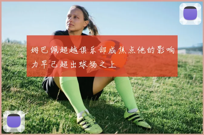 姆巴佩超越俱乐部成焦点他的影响力早已超出球场之上